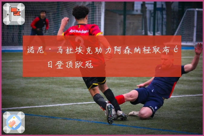 诺尼·马杜埃克助力阿森纳轻取布鲁日登顶欧冠