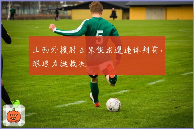 山西外援肘击朱俊龙遭违体判罚，球迷力挺裁决