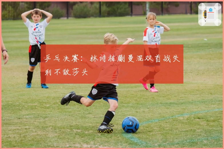 乒乓决赛：林诗栋蒯曼混双首战失利不敌莎头