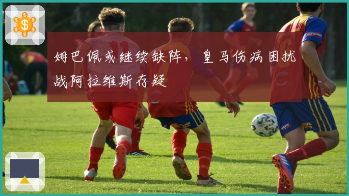 姆巴佩或继续缺阵,皇马伤病困扰战阿拉维斯存疑