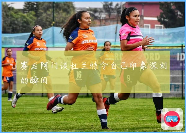 赛后阿门谈杜兰特令自己印象深刻的瞬间