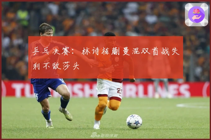 乒乓决赛:林诗栋蒯曼混双首战失利不敌莎头