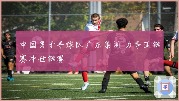 中国男子手球队广东集训 力争亚锦赛冲世锦赛