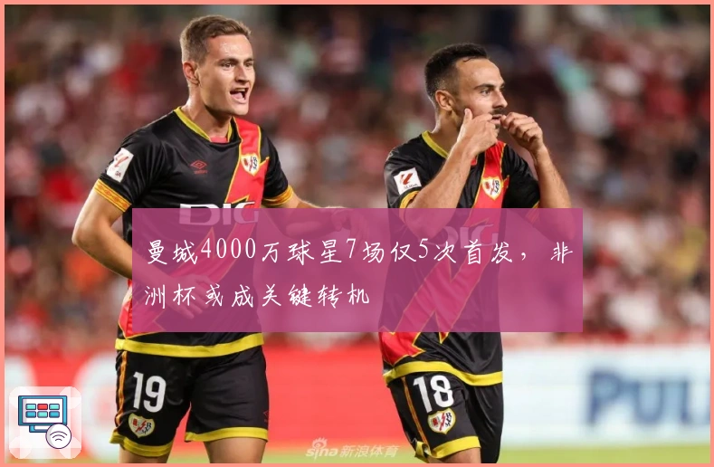 曼城4000万球星7场仅5次首发，非洲杯或成关键转机