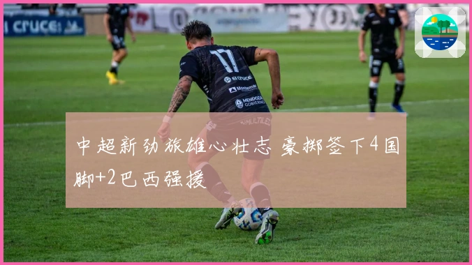 中超新劲旅雄心壮志 豪掷签下4国脚+2巴西强援