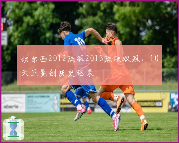 切尔西2012欧冠2013欧联双冠，10天卫冕创历史记录