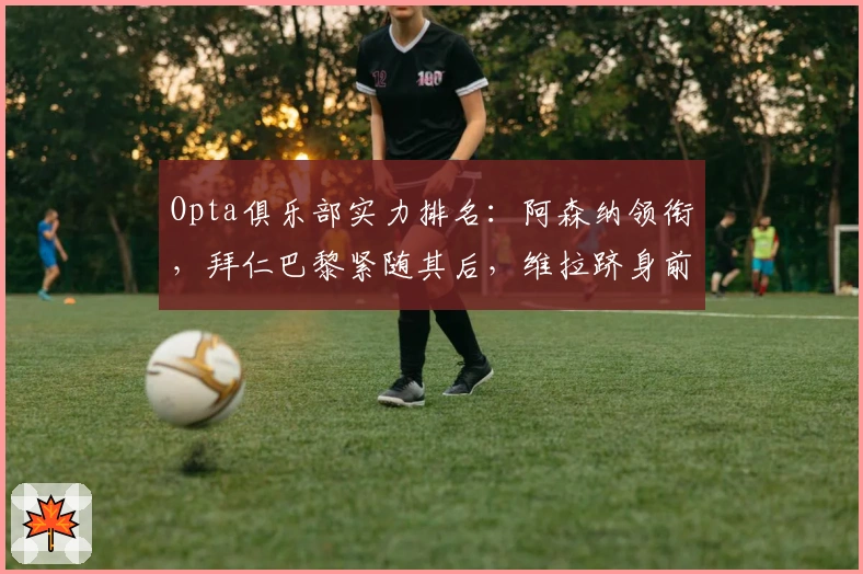 Opta俱乐部实力排名：阿森纳领衔，拜仁巴黎紧随其后，维拉跻身前六