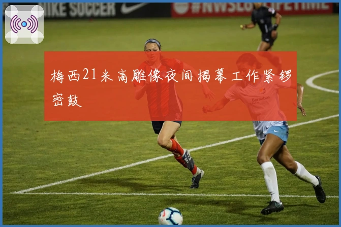 梅西21米高雕像夜间揭幕工作紧锣密鼓