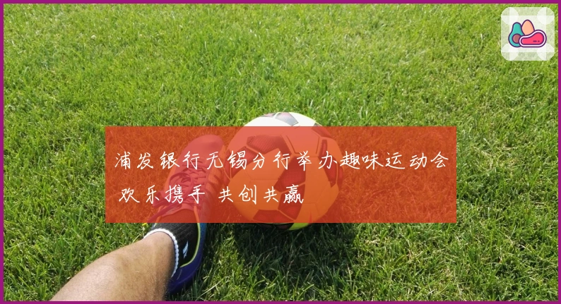 浦发银行无锡分行举办趣味运动会 欢乐携手 共创共赢